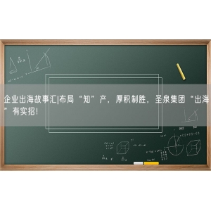 企业出海故事汇|布局“知”产，厚积制胜，圣泉集团“出海”有实招！